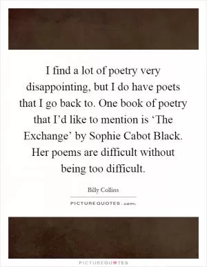 I find a lot of poetry very disappointing, but I do have poets that I go back to. One book of poetry that I’d like to mention is ‘The Exchange’ by Sophie Cabot Black. Her poems are difficult without being too difficult Picture Quote #1