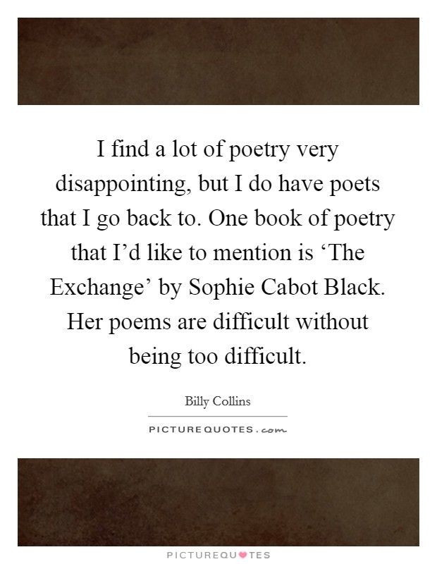 I find a lot of poetry very disappointing, but I do have poets that I go back to. One book of poetry that I'd like to mention is ‘The Exchange' by Sophie Cabot Black. Her poems are difficult without being too difficult. Picture Quote #1