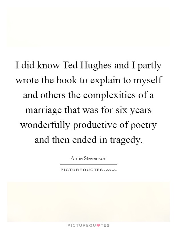 I did know Ted Hughes and I partly wrote the book to explain to myself and others the complexities of a marriage that was for six years wonderfully productive of poetry and then ended in tragedy. Picture Quote #1