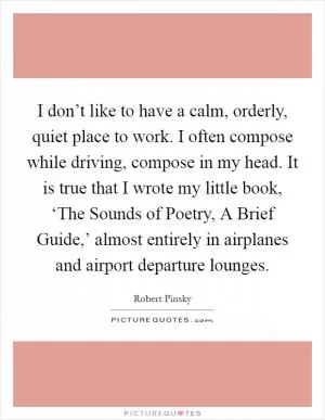 I don’t like to have a calm, orderly, quiet place to work. I often compose while driving, compose in my head. It is true that I wrote my little book, ‘The Sounds of Poetry, A Brief Guide,’ almost entirely in airplanes and airport departure lounges Picture Quote #1