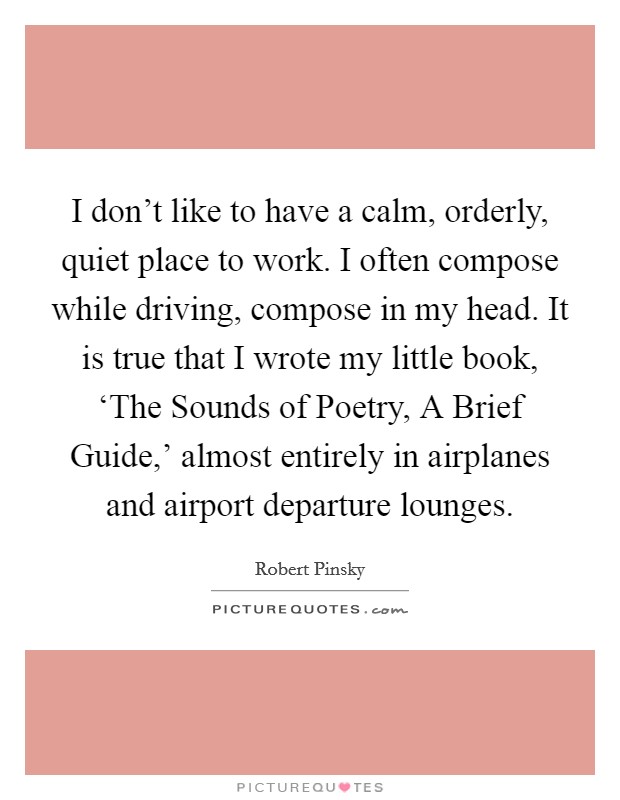 I don't like to have a calm, orderly, quiet place to work. I often compose while driving, compose in my head. It is true that I wrote my little book, ‘The Sounds of Poetry, A Brief Guide,' almost entirely in airplanes and airport departure lounges. Picture Quote #1