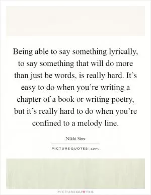 Being able to say something lyrically, to say something that will do more than just be words, is really hard. It’s easy to do when you’re writing a chapter of a book or writing poetry, but it’s really hard to do when you’re confined to a melody line Picture Quote #1