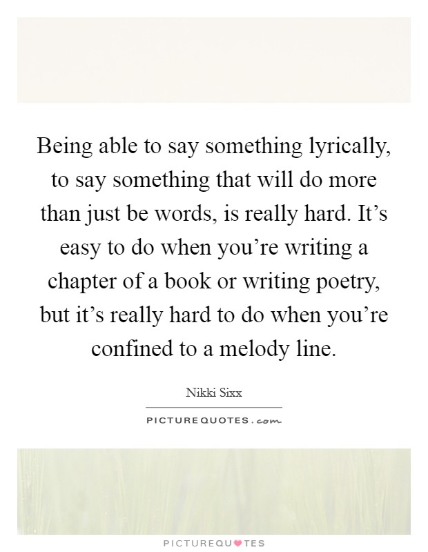 Being able to say something lyrically, to say something that will do more than just be words, is really hard. It's easy to do when you're writing a chapter of a book or writing poetry, but it's really hard to do when you're confined to a melody line. Picture Quote #1