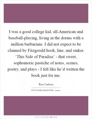 I was a good college kid, all-American and baseball-playing, living in the dorms with a million barbarians. I did not expect to be claimed by Fitzgerald hook, line, and sinker. ‘This Side of Paradise’ - that sweet, sophomoric pastiche of notes, scenes, poetry, and plays - I felt like he’d written the book just for me Picture Quote #1