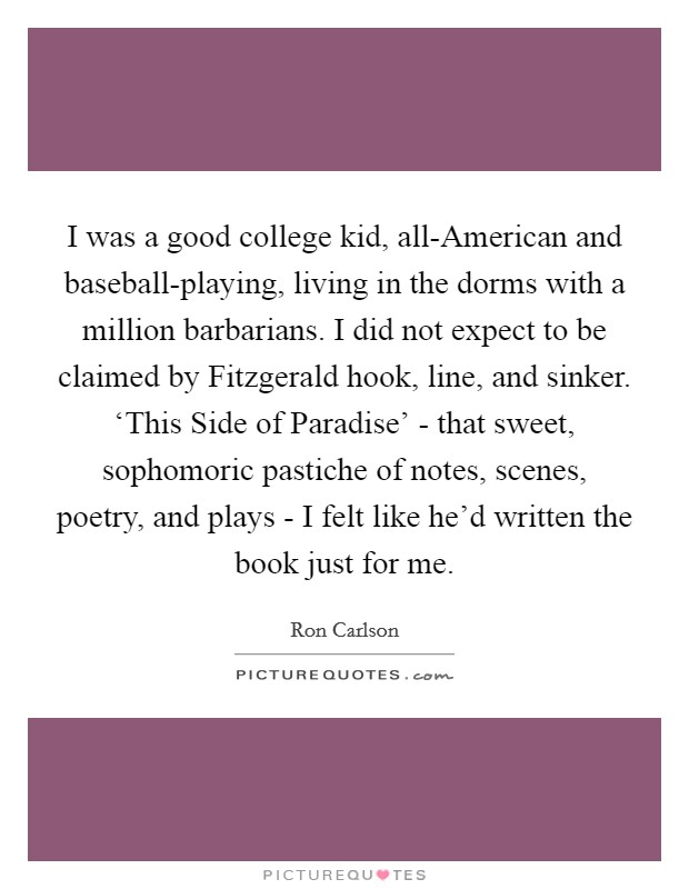 I was a good college kid, all-American and baseball-playing, living in the dorms with a million barbarians. I did not expect to be claimed by Fitzgerald hook, line, and sinker. ‘This Side of Paradise' - that sweet, sophomoric pastiche of notes, scenes, poetry, and plays - I felt like he'd written the book just for me. Picture Quote #1