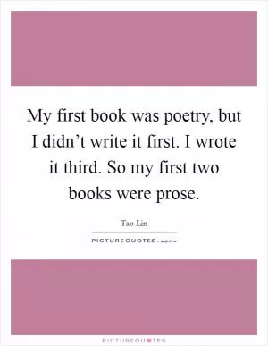 My first book was poetry, but I didn’t write it first. I wrote it third. So my first two books were prose Picture Quote #1