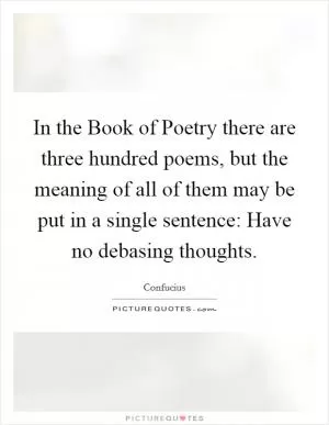 In the Book of Poetry there are three hundred poems, but the meaning of all of them may be put in a single sentence: Have no debasing thoughts Picture Quote #1