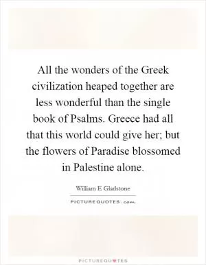 All the wonders of the Greek civilization heaped together are less wonderful than the single book of Psalms. Greece had all that this world could give her; but the flowers of Paradise blossomed in Palestine alone Picture Quote #1