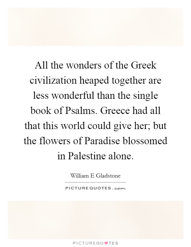 All the wonders of the Greek civilization heaped together are less wonderful than the single book of Psalms. Greece had all that this world could give her; but the flowers of Paradise blossomed in Palestine alone. Picture Quote #1