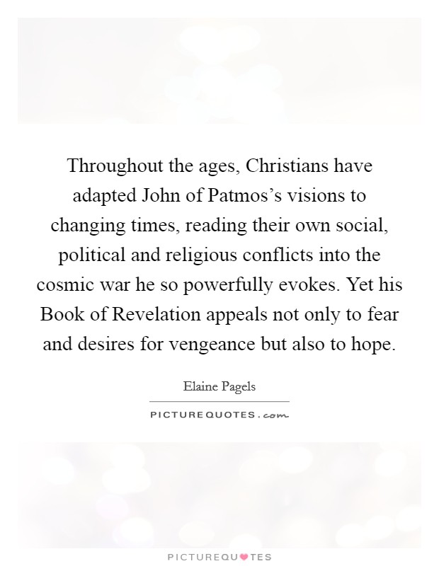Throughout the ages, Christians have adapted John of Patmos's visions to changing times, reading their own social, political and religious conflicts into the cosmic war he so powerfully evokes. Yet his Book of Revelation appeals not only to fear and desires for vengeance but also to hope. Picture Quote #1