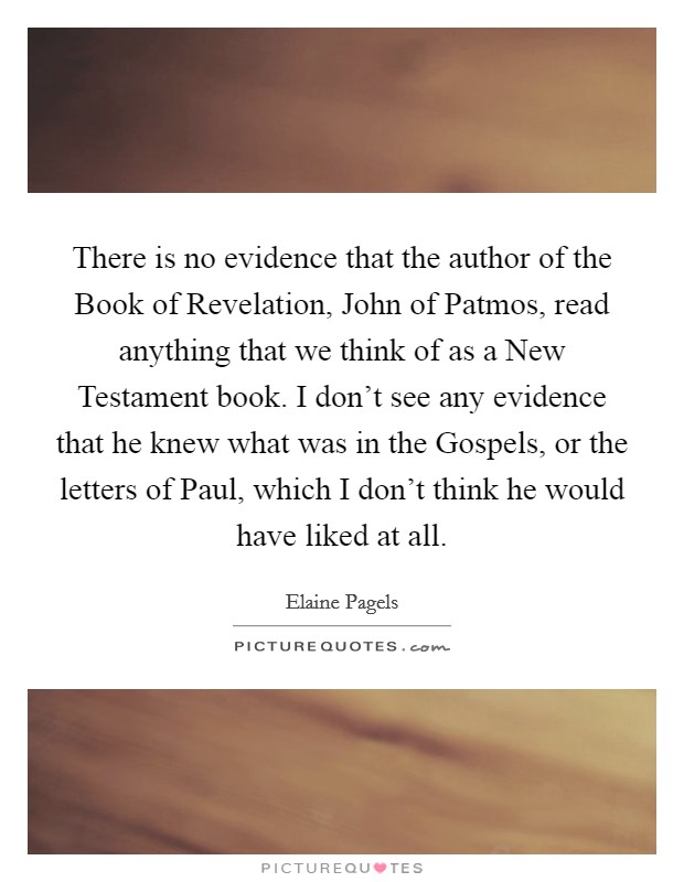 There is no evidence that the author of the Book of Revelation, John of Patmos, read anything that we think of as a New Testament book. I don't see any evidence that he knew what was in the Gospels, or the letters of Paul, which I don't think he would have liked at all. Picture Quote #1