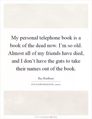 My personal telephone book is a book of the dead now. I’m so old. Almost all of my friends have died, and I don’t have the guts to take their names out of the book Picture Quote #1