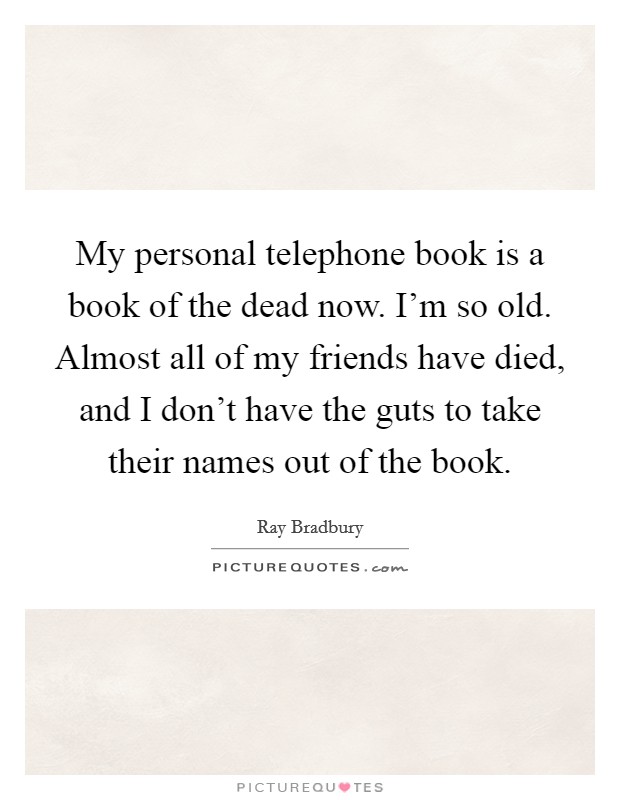 My personal telephone book is a book of the dead now. I'm so old. Almost all of my friends have died, and I don't have the guts to take their names out of the book. Picture Quote #1