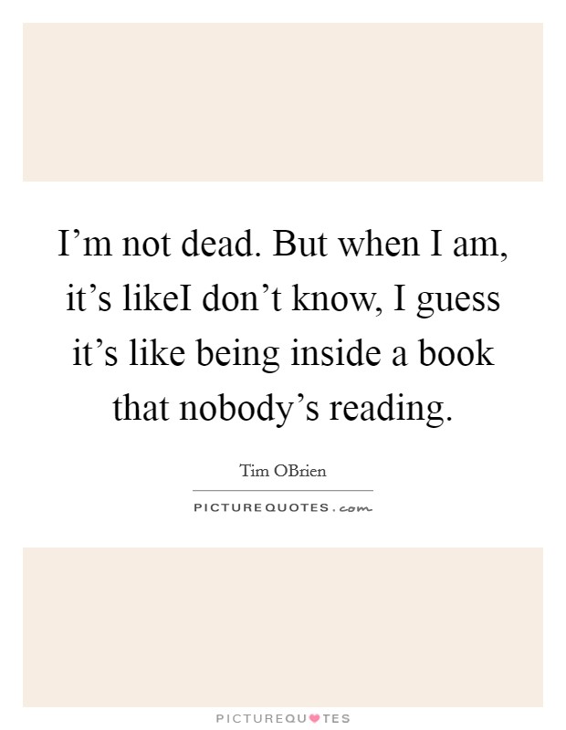 I'm not dead. But when I am, it's likeI don't know, I guess it's like being inside a book that nobody's reading. Picture Quote #1