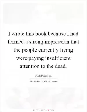 I wrote this book because I had formed a strong impression that the people currently living were paying insufficient attention to the dead Picture Quote #1