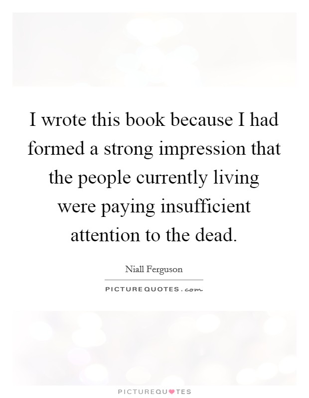I wrote this book because I had formed a strong impression that the people currently living were paying insufficient attention to the dead. Picture Quote #1