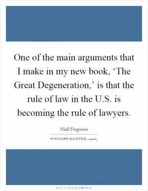 One of the main arguments that I make in my new book, ‘The Great Degeneration,’ is that the rule of law in the U.S. is becoming the rule of lawyers Picture Quote #1