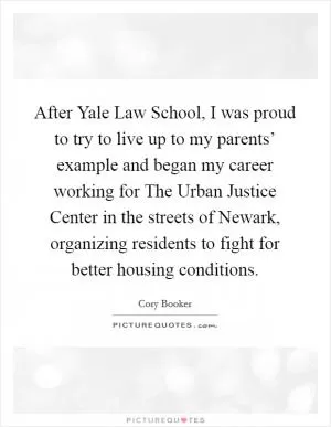 After Yale Law School, I was proud to try to live up to my parents’ example and began my career working for The Urban Justice Center in the streets of Newark, organizing residents to fight for better housing conditions Picture Quote #1