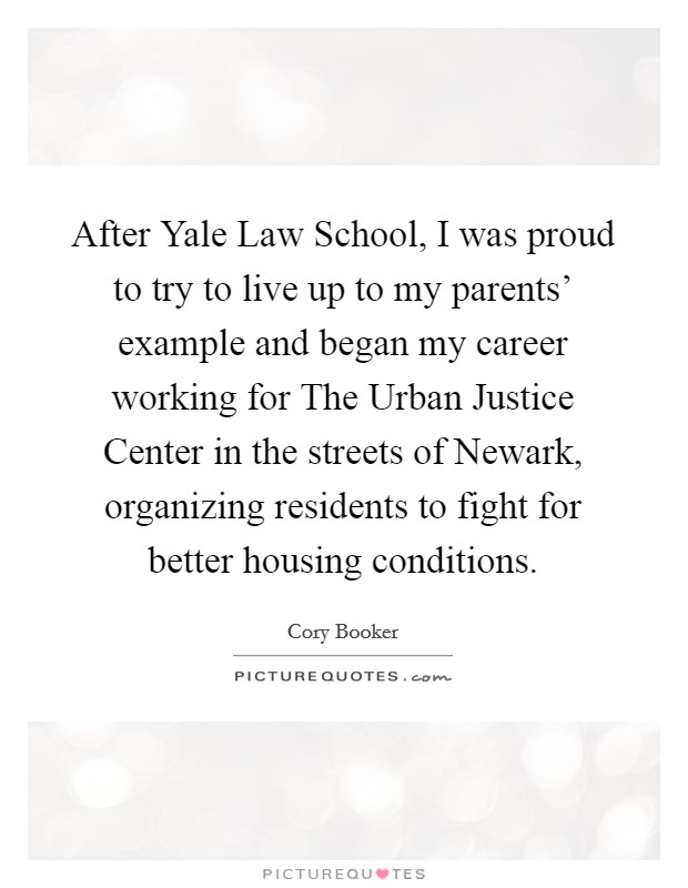 After Yale Law School, I was proud to try to live up to my parents' example and began my career working for The Urban Justice Center in the streets of Newark, organizing residents to fight for better housing conditions. Picture Quote #1