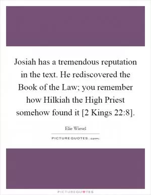 Josiah has a tremendous reputation in the text. He rediscovered the Book of the Law; you remember how Hilkiah the High Priest somehow found it [2 Kings 22:8] Picture Quote #1