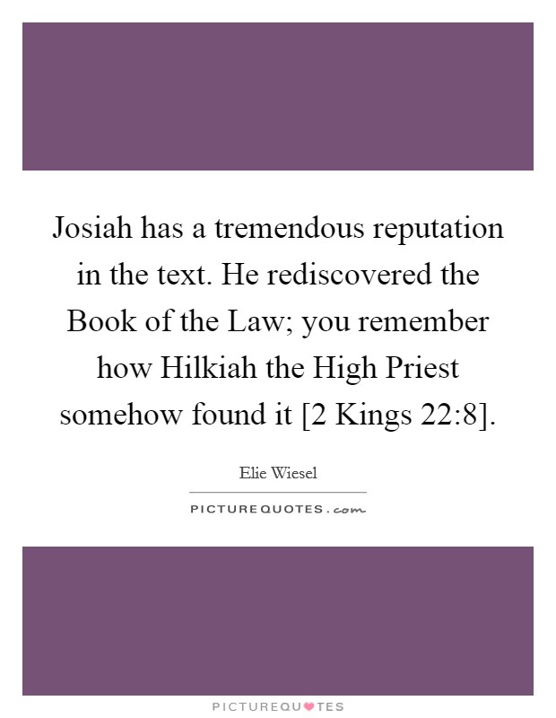 Josiah has a tremendous reputation in the text. He rediscovered the Book of the Law; you remember how Hilkiah the High Priest somehow found it [2 Kings 22:8]. Picture Quote #1