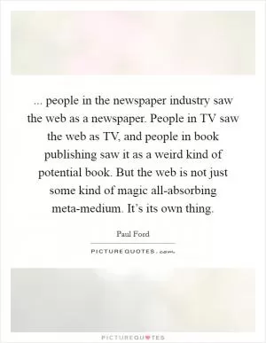 ... people in the newspaper industry saw the web as a newspaper. People in TV saw the web as TV, and people in book publishing saw it as a weird kind of potential book. But the web is not just some kind of magic all-absorbing meta-medium. It’s its own thing Picture Quote #1
