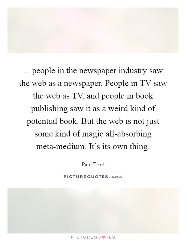 ... people in the newspaper industry saw the web as a newspaper. People in TV saw the web as TV, and people in book publishing saw it as a weird kind of potential book. But the web is not just some kind of magic all-absorbing meta-medium. It's its own thing. Picture Quote #1