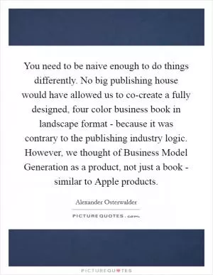 You need to be naive enough to do things differently. No big publishing house would have allowed us to co-create a fully designed, four color business book in landscape format - because it was contrary to the publishing industry logic. However, we thought of Business Model Generation as a product, not just a book - similar to Apple products Picture Quote #1