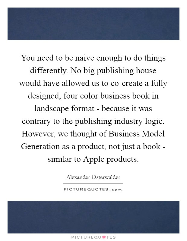 You need to be naive enough to do things differently. No big publishing house would have allowed us to co-create a fully designed, four color business book in landscape format - because it was contrary to the publishing industry logic. However, we thought of Business Model Generation as a product, not just a book - similar to Apple products Picture Quote #1
