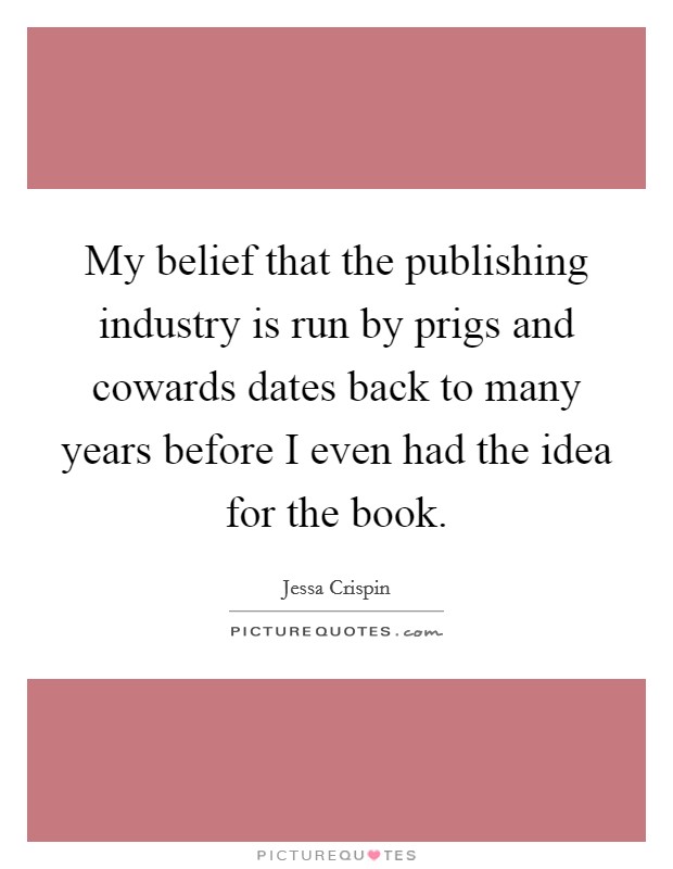 My belief that the publishing industry is run by prigs and cowards dates back to many years before I even had the idea for the book. Picture Quote #1