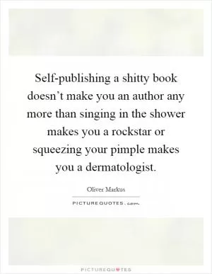 Self-publishing a shitty book doesn’t make you an author any more than singing in the shower makes you a rockstar or squeezing your pimple makes you a dermatologist Picture Quote #1