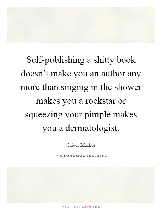 Self-publishing a shitty book doesn't make you an author any more than singing in the shower makes you a rockstar or squeezing your pimple makes you a dermatologist. Picture Quote #1