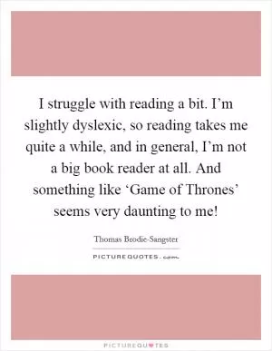 I struggle with reading a bit. I’m slightly dyslexic, so reading takes me quite a while, and in general, I’m not a big book reader at all. And something like ‘Game of Thrones’ seems very daunting to me! Picture Quote #1