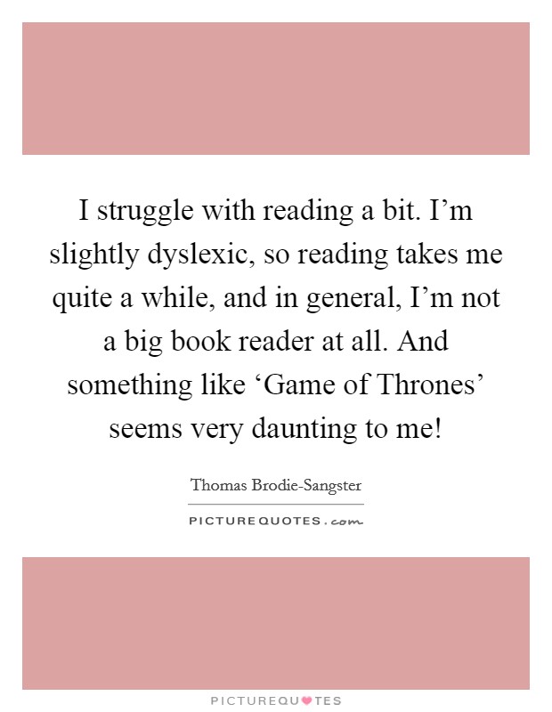 I struggle with reading a bit. I'm slightly dyslexic, so reading takes me quite a while, and in general, I'm not a big book reader at all. And something like ‘Game of Thrones' seems very daunting to me! Picture Quote #1