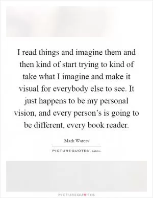 I read things and imagine them and then kind of start trying to kind of take what I imagine and make it visual for everybody else to see. It just happens to be my personal vision, and every person’s is going to be different, every book reader Picture Quote #1