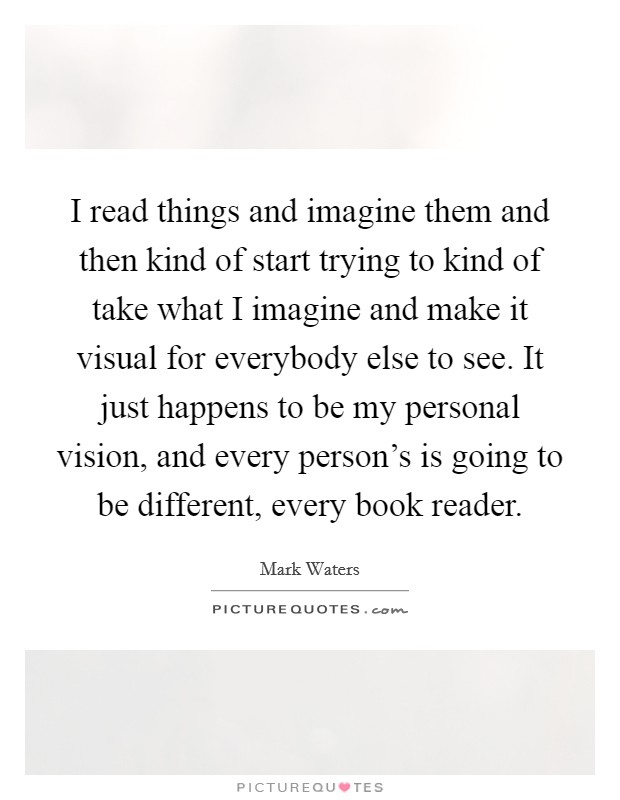 I read things and imagine them and then kind of start trying to kind of take what I imagine and make it visual for everybody else to see. It just happens to be my personal vision, and every person's is going to be different, every book reader. Picture Quote #1
