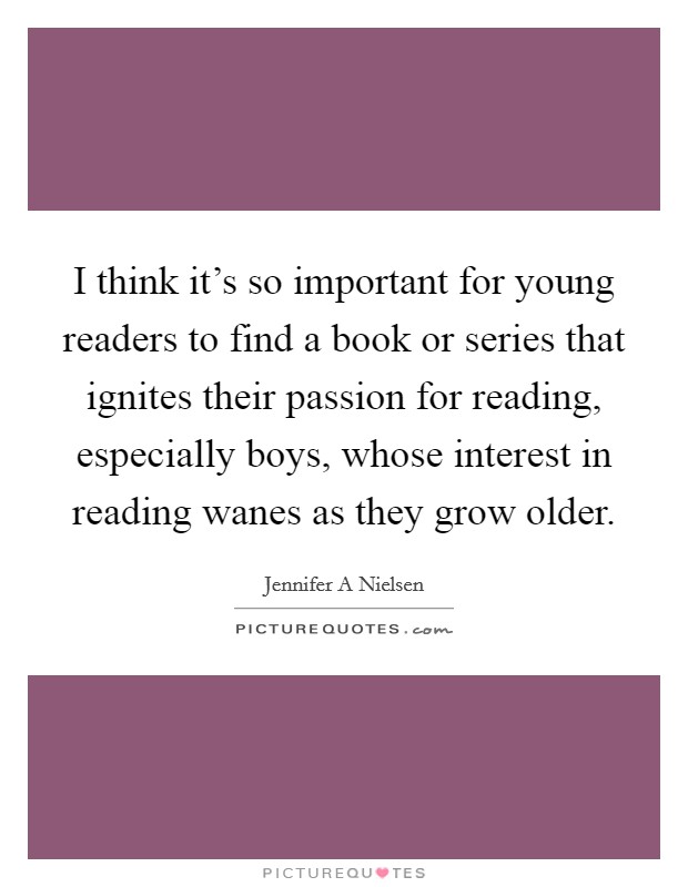 I think it's so important for young readers to find a book or series that ignites their passion for reading, especially boys, whose interest in reading wanes as they grow older. Picture Quote #1