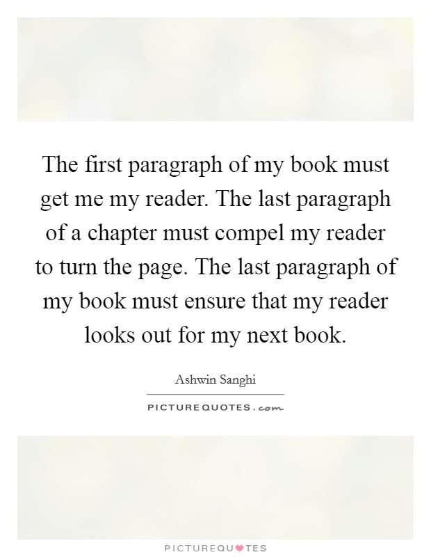 The first paragraph of my book must get me my reader. The last paragraph of a chapter must compel my reader to turn the page. The last paragraph of my book must ensure that my reader looks out for my next book. Picture Quote #1
