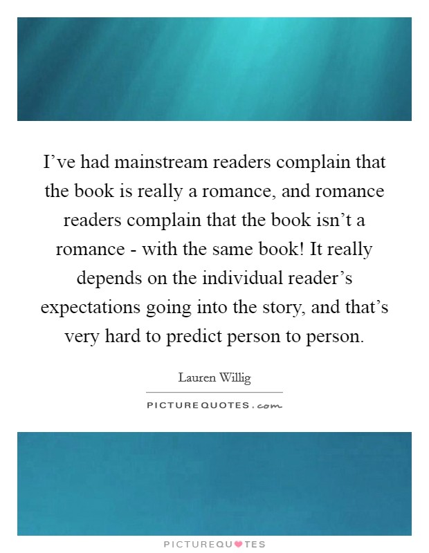 I've had mainstream readers complain that the book is really a romance, and romance readers complain that the book isn't a romance - with the same book! It really depends on the individual reader's expectations going into the story, and that's very hard to predict person to person. Picture Quote #1