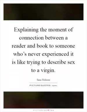 Explaining the moment of connection between a reader and book to someone who’s never experienced it is like trying to describe sex to a virgin Picture Quote #1