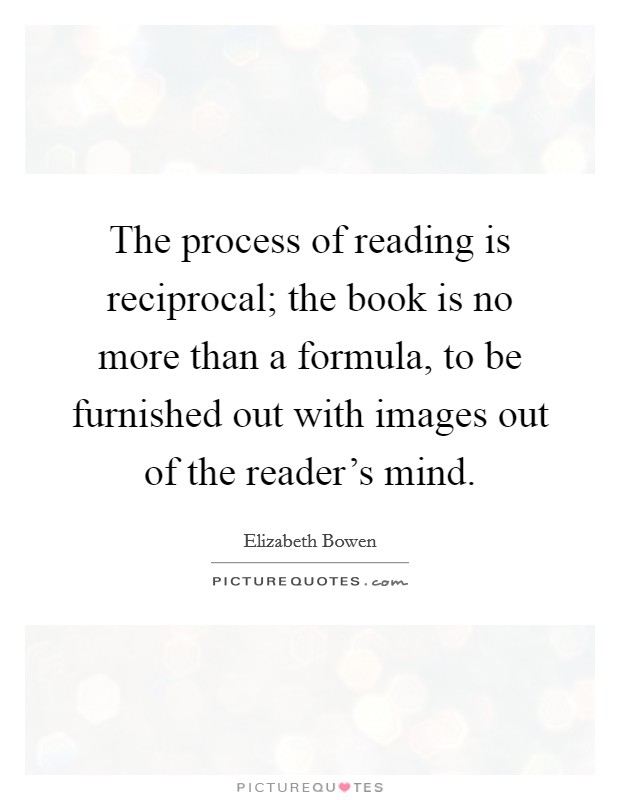 The process of reading is reciprocal; the book is no more than a formula, to be furnished out with images out of the reader's mind. Picture Quote #1
