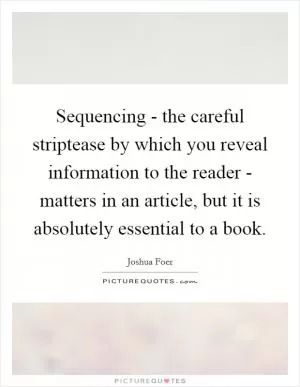 Sequencing - the careful striptease by which you reveal information to the reader - matters in an article, but it is absolutely essential to a book Picture Quote #1