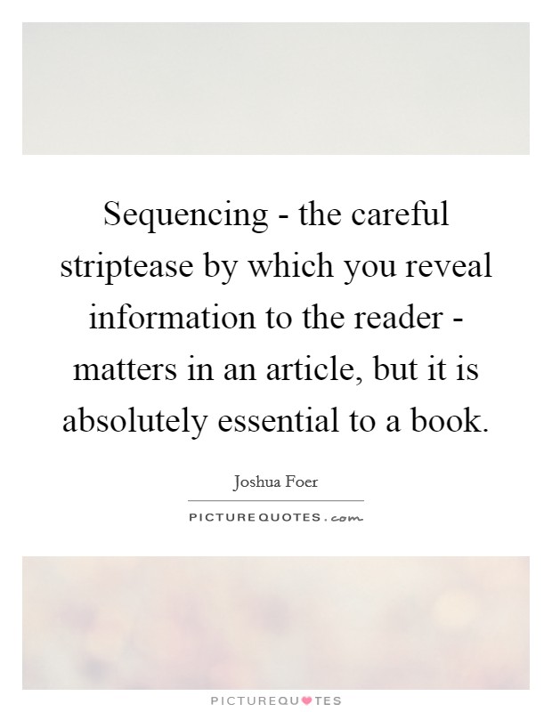 Sequencing - the careful striptease by which you reveal information to the reader - matters in an article, but it is absolutely essential to a book. Picture Quote #1