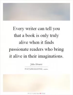Every writer can tell you that a book is only truly alive when it finds passionate readers who bring it alive in their imaginations Picture Quote #1