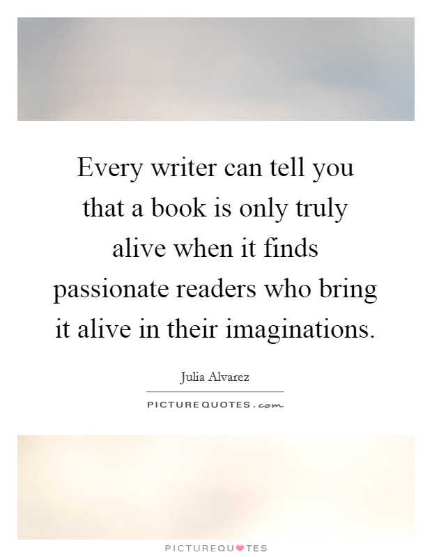 Every writer can tell you that a book is only truly alive when it finds passionate readers who bring it alive in their imaginations. Picture Quote #1