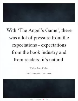 With ‘The Angel’s Game’, there was a lot of pressure from the expectations - expectations from the book industry and from readers; it’s natural Picture Quote #1