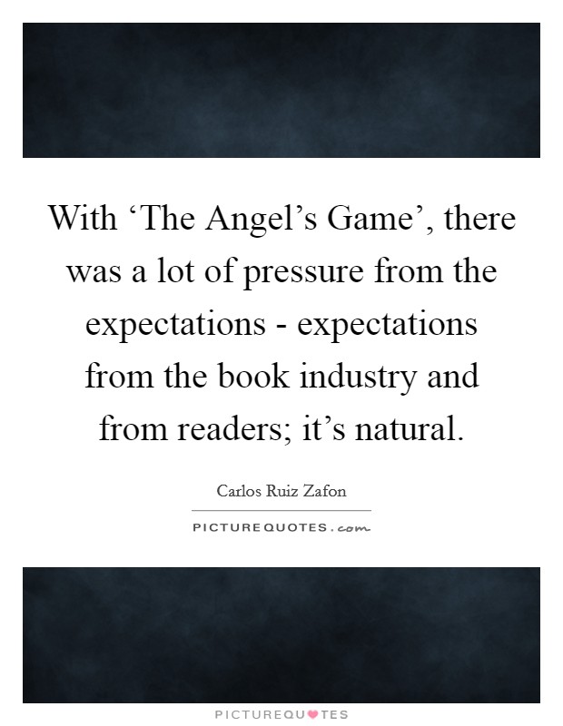 With ‘The Angel's Game', there was a lot of pressure from the expectations - expectations from the book industry and from readers; it's natural. Picture Quote #1