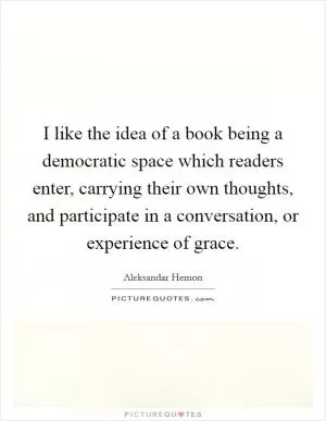 I like the idea of a book being a democratic space which readers enter, carrying their own thoughts, and participate in a conversation, or experience of grace Picture Quote #1