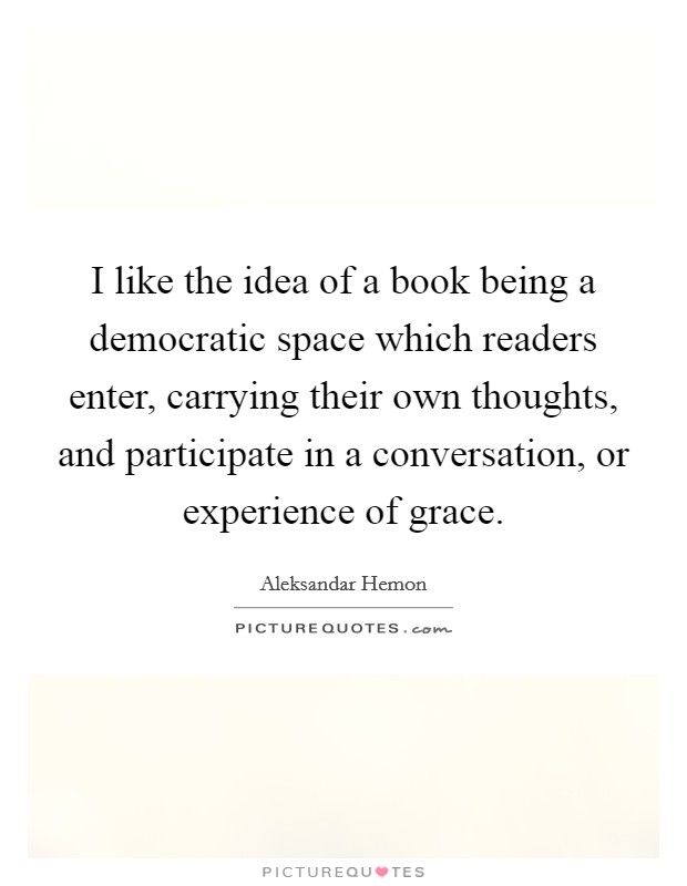 I like the idea of a book being a democratic space which readers enter, carrying their own thoughts, and participate in a conversation, or experience of grace. Picture Quote #1
