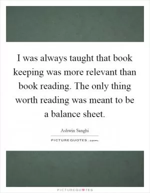 I was always taught that book keeping was more relevant than book reading. The only thing worth reading was meant to be a balance sheet Picture Quote #1